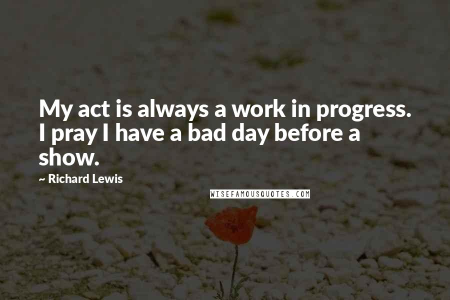 Richard Lewis Quotes: My act is always a work in progress. I pray I have a bad day before a show.