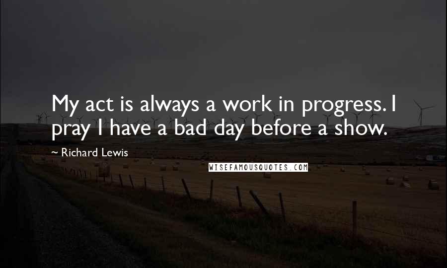 Richard Lewis Quotes: My act is always a work in progress. I pray I have a bad day before a show.