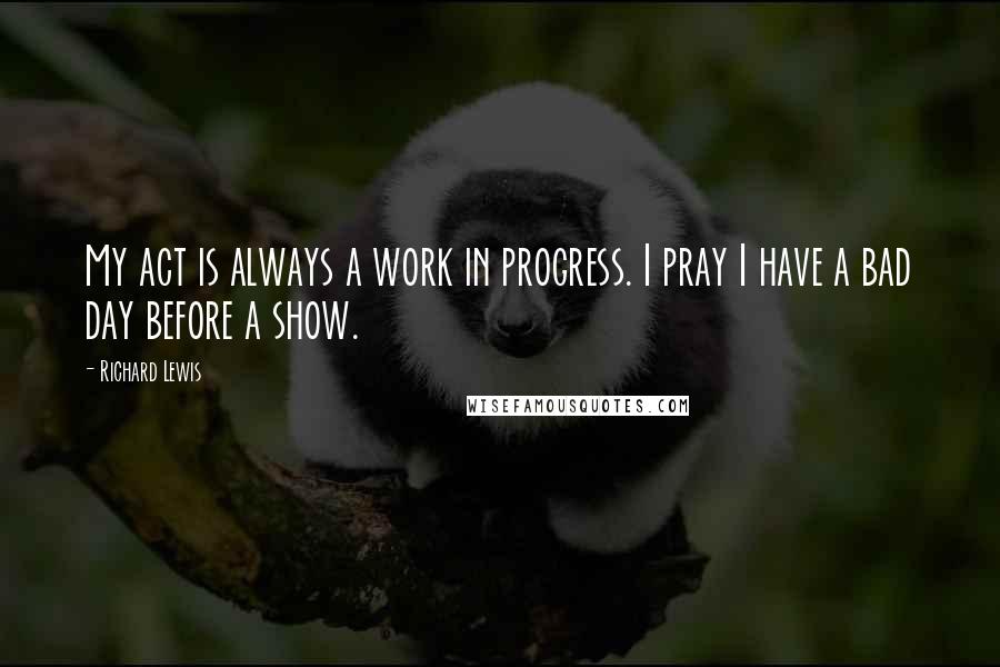 Richard Lewis Quotes: My act is always a work in progress. I pray I have a bad day before a show.