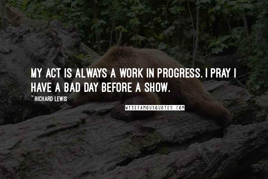 Richard Lewis Quotes: My act is always a work in progress. I pray I have a bad day before a show.