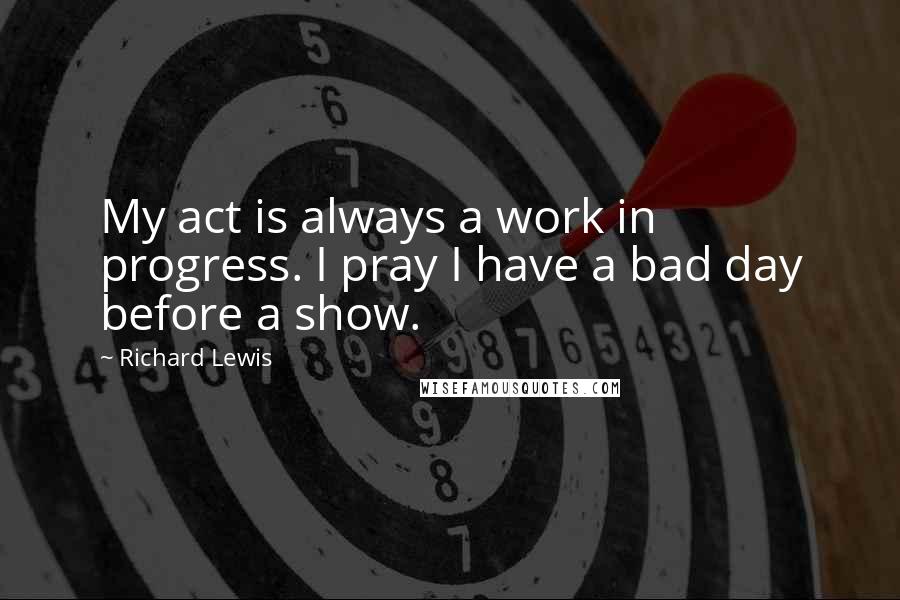 Richard Lewis Quotes: My act is always a work in progress. I pray I have a bad day before a show.