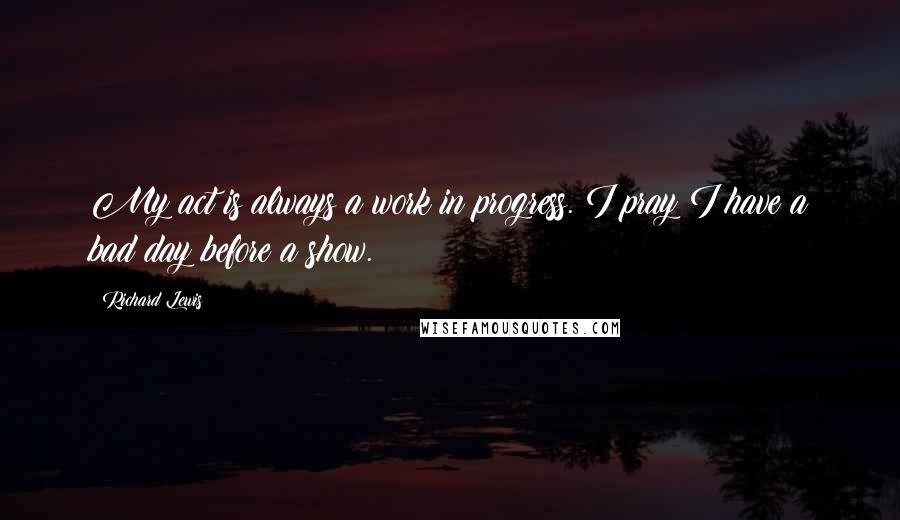 Richard Lewis Quotes: My act is always a work in progress. I pray I have a bad day before a show.