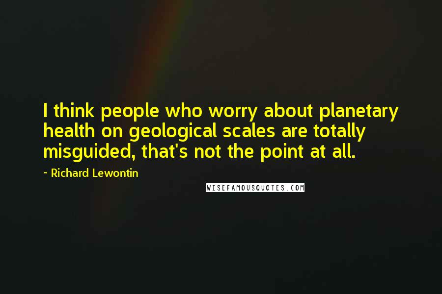 Richard Lewontin Quotes: I think people who worry about planetary health on geological scales are totally misguided, that's not the point at all.