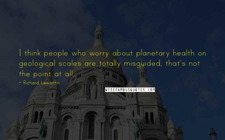 Richard Lewontin Quotes: I think people who worry about planetary health on geological scales are totally misguided, that's not the point at all.