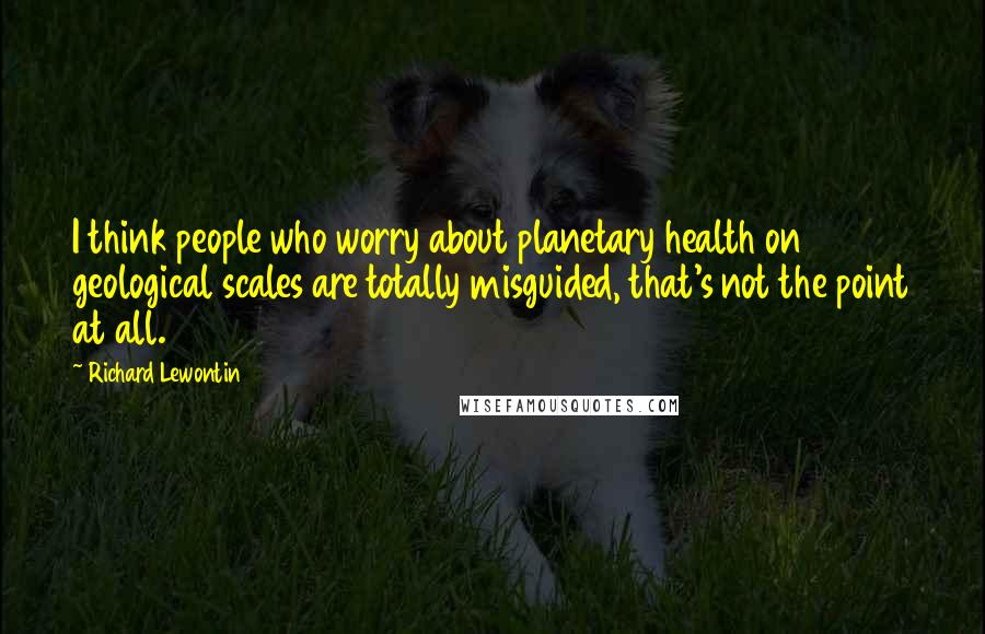 Richard Lewontin Quotes: I think people who worry about planetary health on geological scales are totally misguided, that's not the point at all.