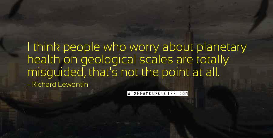 Richard Lewontin Quotes: I think people who worry about planetary health on geological scales are totally misguided, that's not the point at all.