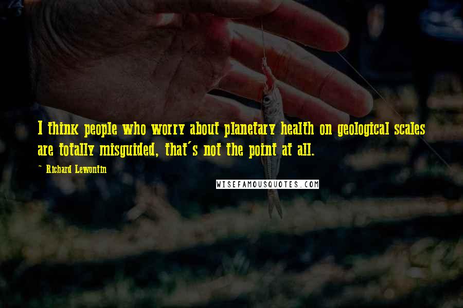 Richard Lewontin Quotes: I think people who worry about planetary health on geological scales are totally misguided, that's not the point at all.