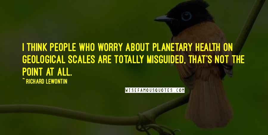 Richard Lewontin Quotes: I think people who worry about planetary health on geological scales are totally misguided, that's not the point at all.