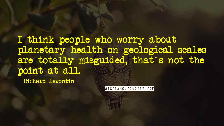 Richard Lewontin Quotes: I think people who worry about planetary health on geological scales are totally misguided, that's not the point at all.