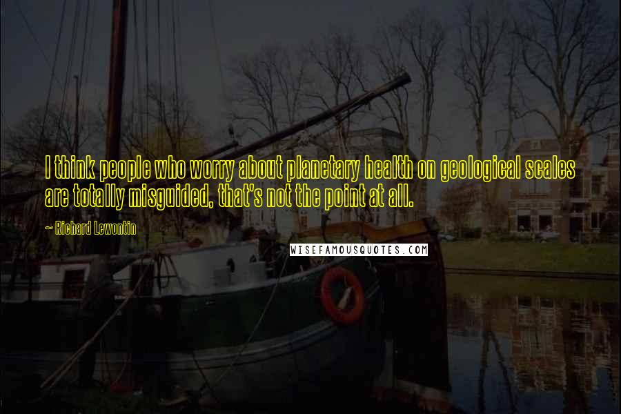 Richard Lewontin Quotes: I think people who worry about planetary health on geological scales are totally misguided, that's not the point at all.