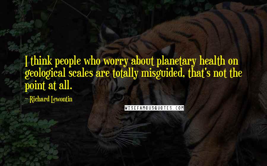 Richard Lewontin Quotes: I think people who worry about planetary health on geological scales are totally misguided, that's not the point at all.