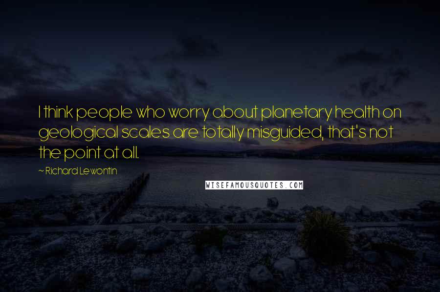 Richard Lewontin Quotes: I think people who worry about planetary health on geological scales are totally misguided, that's not the point at all.