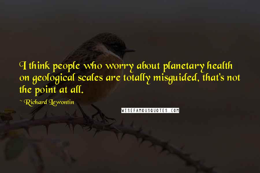 Richard Lewontin Quotes: I think people who worry about planetary health on geological scales are totally misguided, that's not the point at all.