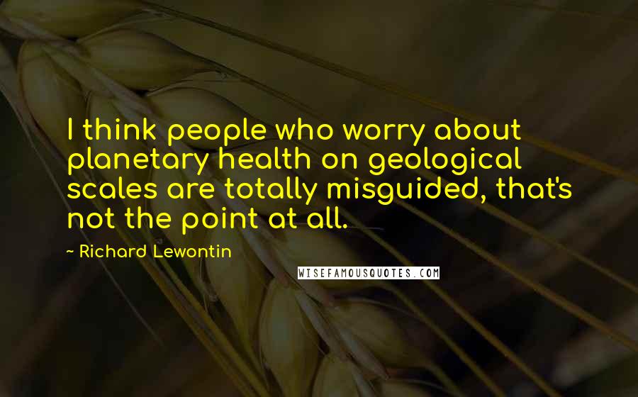 Richard Lewontin Quotes: I think people who worry about planetary health on geological scales are totally misguided, that's not the point at all.