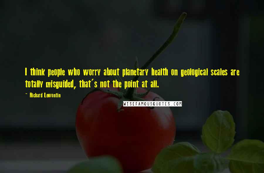 Richard Lewontin Quotes: I think people who worry about planetary health on geological scales are totally misguided, that's not the point at all.