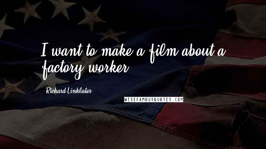 Richard Linklater Quotes: I want to make a film about a factory worker.