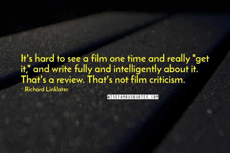 Richard Linklater Quotes: It's hard to see a film one time and really "get it," and write fully and intelligently about it. That's a review. That's not film criticism.