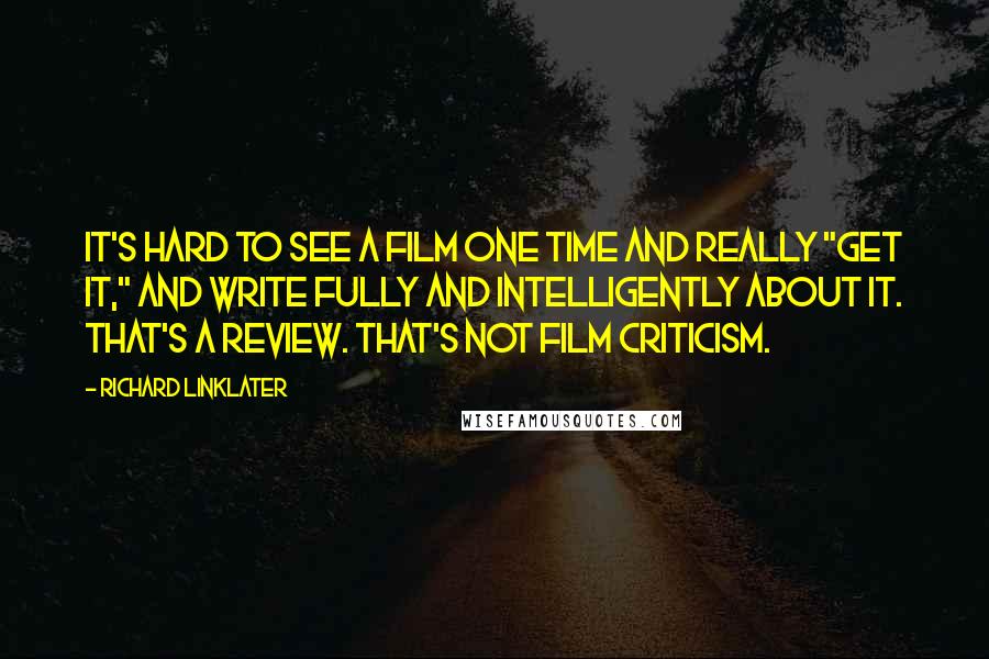Richard Linklater Quotes: It's hard to see a film one time and really "get it," and write fully and intelligently about it. That's a review. That's not film criticism.