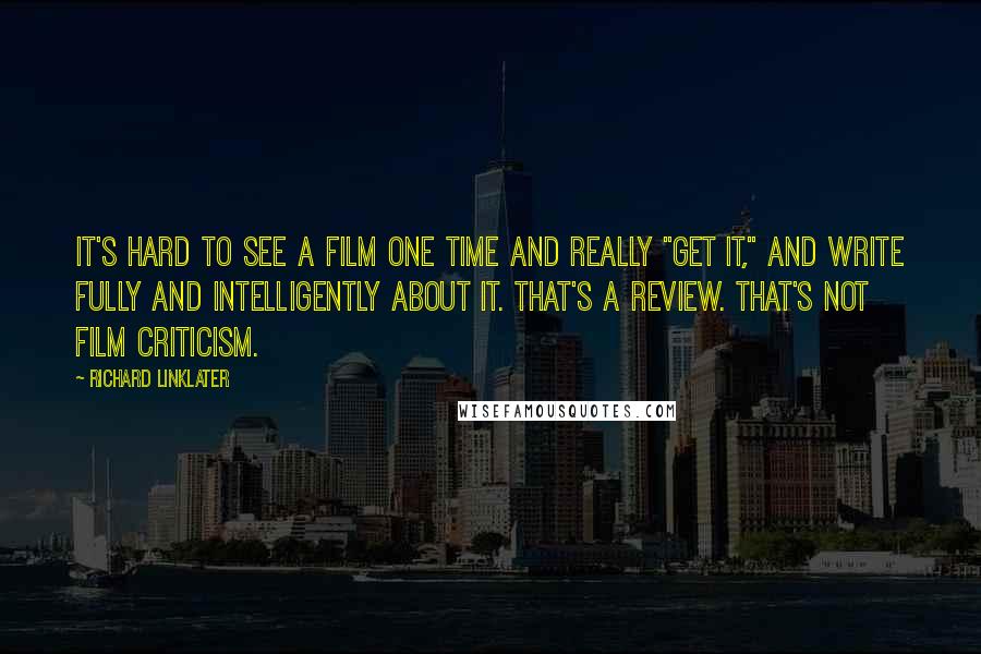 Richard Linklater Quotes: It's hard to see a film one time and really "get it," and write fully and intelligently about it. That's a review. That's not film criticism.