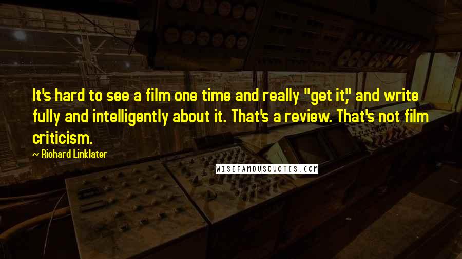 Richard Linklater Quotes: It's hard to see a film one time and really "get it," and write fully and intelligently about it. That's a review. That's not film criticism.