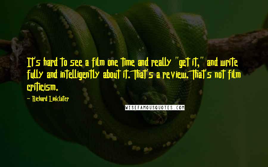 Richard Linklater Quotes: It's hard to see a film one time and really "get it," and write fully and intelligently about it. That's a review. That's not film criticism.