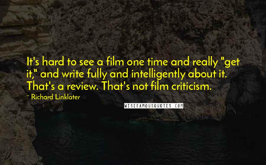Richard Linklater Quotes: It's hard to see a film one time and really "get it," and write fully and intelligently about it. That's a review. That's not film criticism.