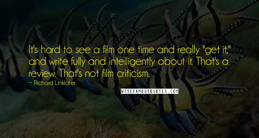 Richard Linklater Quotes: It's hard to see a film one time and really "get it," and write fully and intelligently about it. That's a review. That's not film criticism.