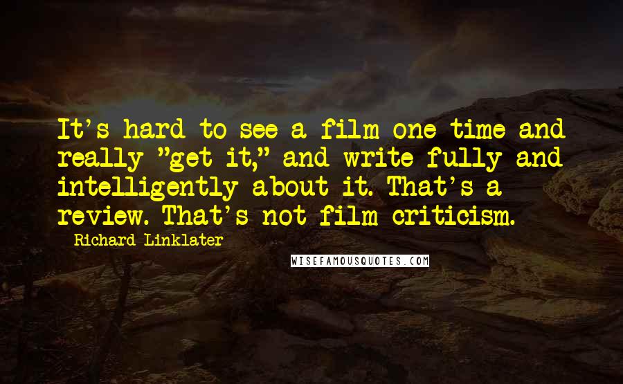 Richard Linklater Quotes: It's hard to see a film one time and really "get it," and write fully and intelligently about it. That's a review. That's not film criticism.