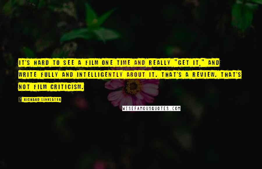 Richard Linklater Quotes: It's hard to see a film one time and really "get it," and write fully and intelligently about it. That's a review. That's not film criticism.