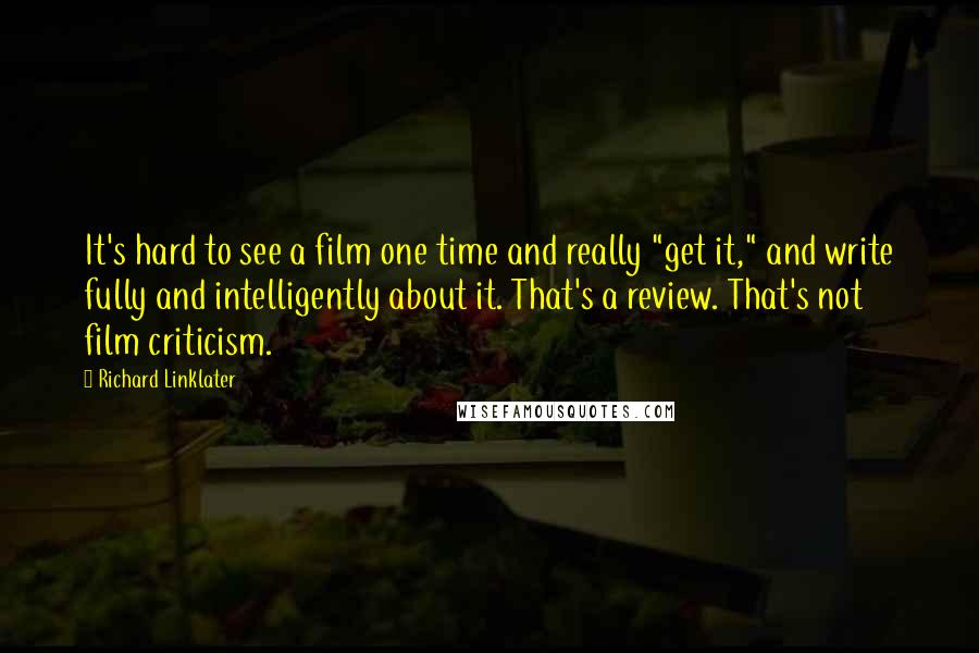 Richard Linklater Quotes: It's hard to see a film one time and really "get it," and write fully and intelligently about it. That's a review. That's not film criticism.
