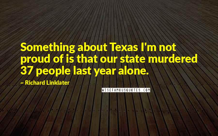 Richard Linklater Quotes: Something about Texas I'm not proud of is that our state murdered 37 people last year alone.