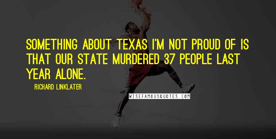 Richard Linklater Quotes: Something about Texas I'm not proud of is that our state murdered 37 people last year alone.