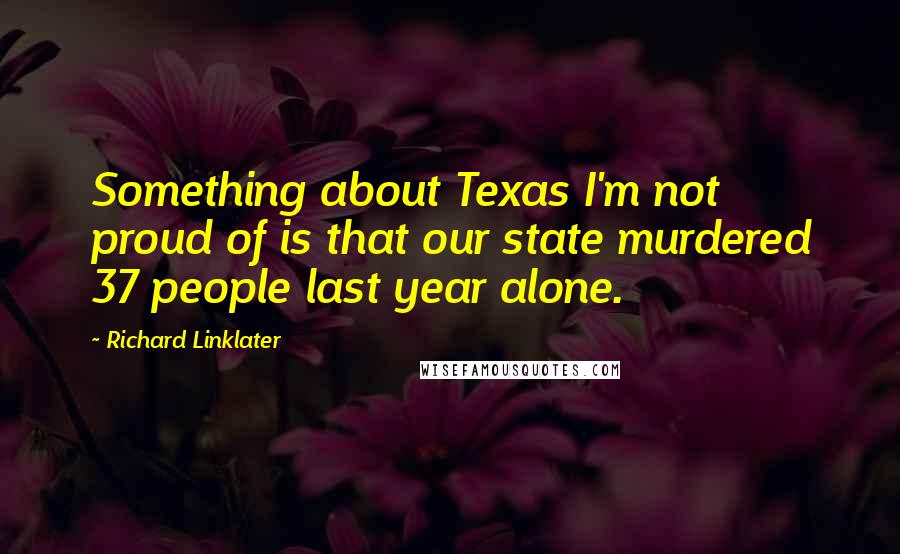 Richard Linklater Quotes: Something about Texas I'm not proud of is that our state murdered 37 people last year alone.