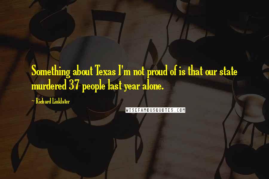 Richard Linklater Quotes: Something about Texas I'm not proud of is that our state murdered 37 people last year alone.