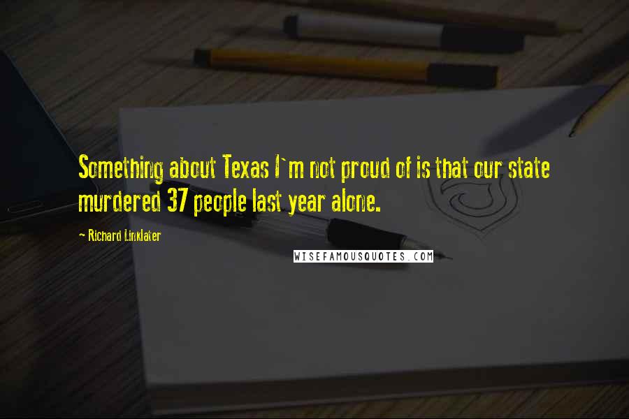 Richard Linklater Quotes: Something about Texas I'm not proud of is that our state murdered 37 people last year alone.