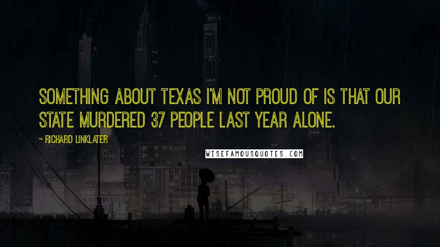 Richard Linklater Quotes: Something about Texas I'm not proud of is that our state murdered 37 people last year alone.