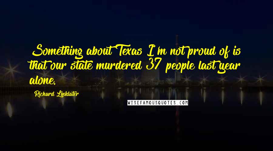 Richard Linklater Quotes: Something about Texas I'm not proud of is that our state murdered 37 people last year alone.