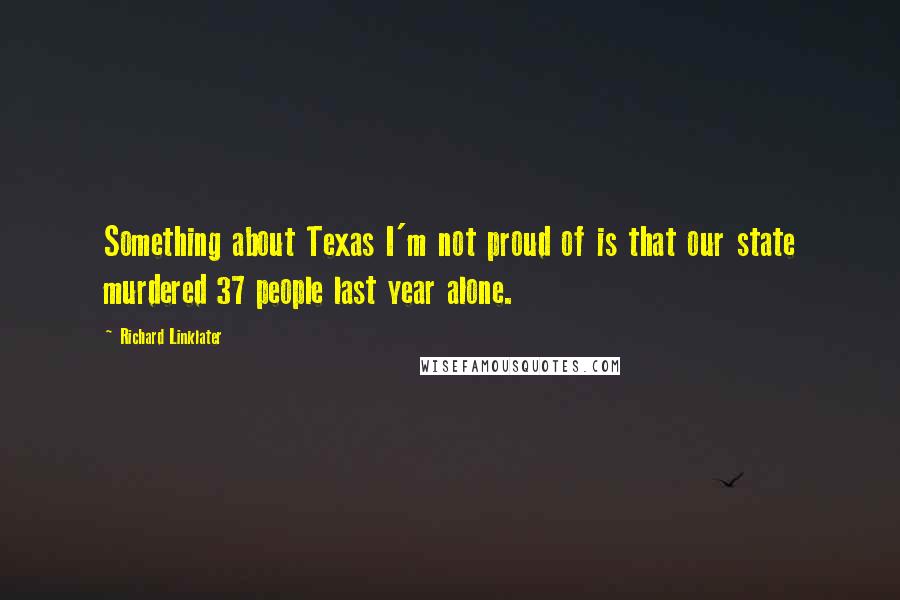 Richard Linklater Quotes: Something about Texas I'm not proud of is that our state murdered 37 people last year alone.