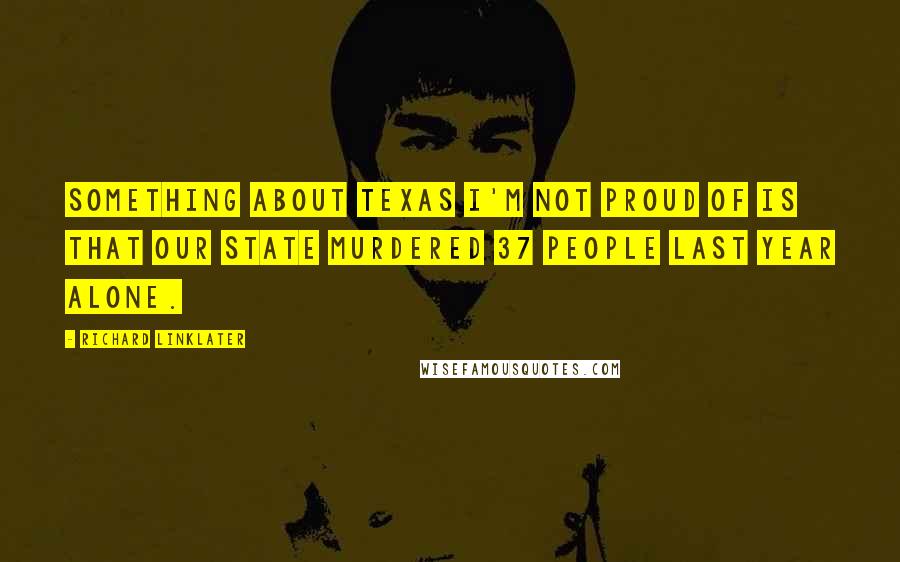 Richard Linklater Quotes: Something about Texas I'm not proud of is that our state murdered 37 people last year alone.