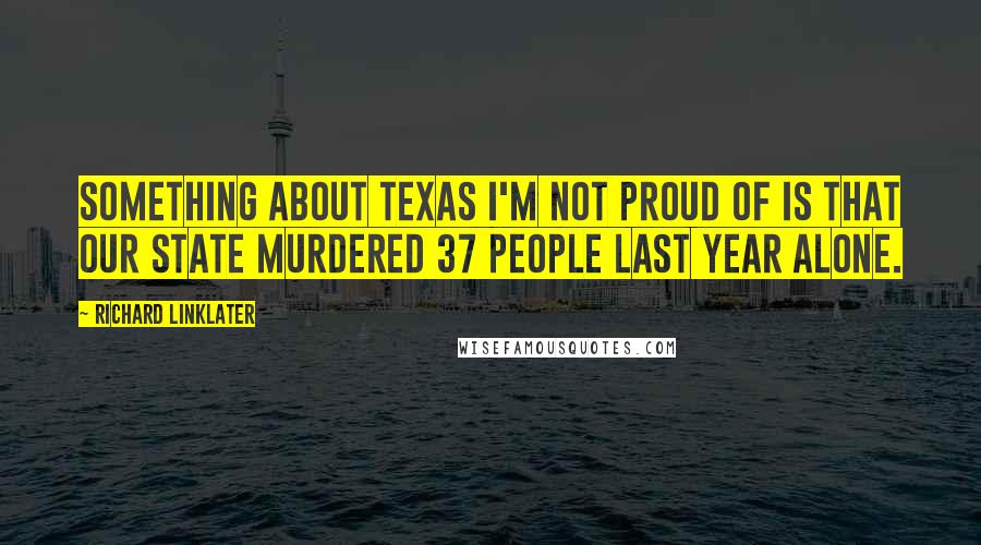 Richard Linklater Quotes: Something about Texas I'm not proud of is that our state murdered 37 people last year alone.