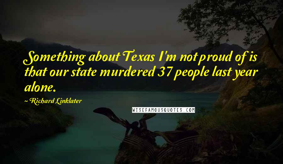 Richard Linklater Quotes: Something about Texas I'm not proud of is that our state murdered 37 people last year alone.