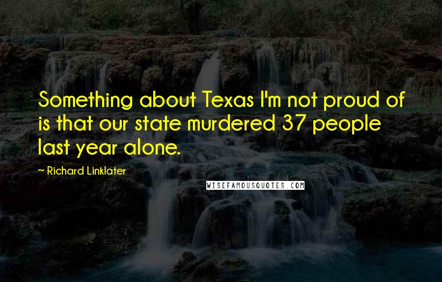 Richard Linklater Quotes: Something about Texas I'm not proud of is that our state murdered 37 people last year alone.