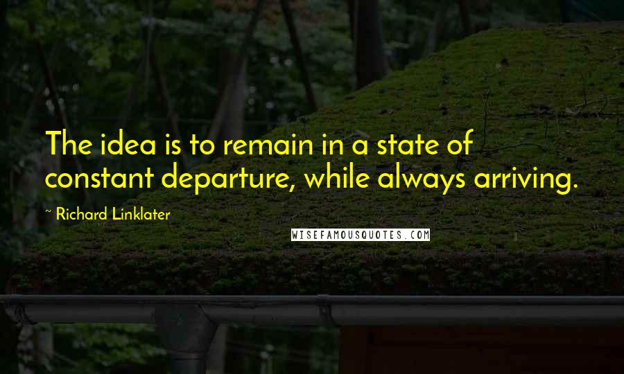 Richard Linklater Quotes: The idea is to remain in a state of constant departure, while always arriving.