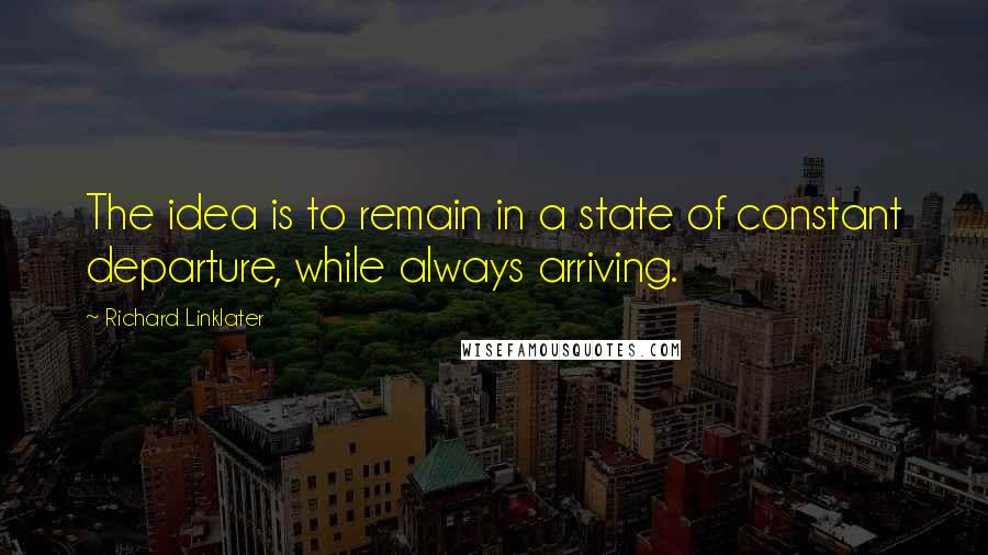 Richard Linklater Quotes: The idea is to remain in a state of constant departure, while always arriving.