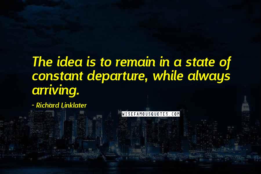 Richard Linklater Quotes: The idea is to remain in a state of constant departure, while always arriving.