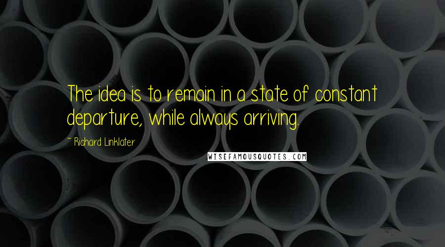 Richard Linklater Quotes: The idea is to remain in a state of constant departure, while always arriving.