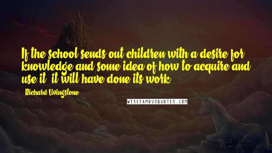 Richard Livingstone Quotes: If the school sends out children with a desire for knowledge and some idea of how to acquire and use it, it will have done its work.