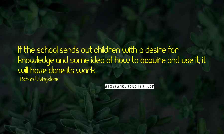 Richard Livingstone Quotes: If the school sends out children with a desire for knowledge and some idea of how to acquire and use it, it will have done its work.