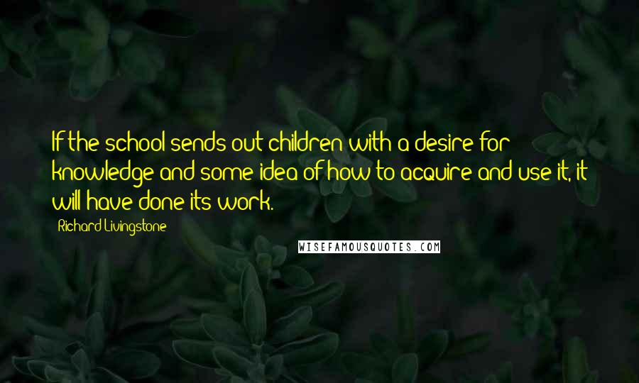 Richard Livingstone Quotes: If the school sends out children with a desire for knowledge and some idea of how to acquire and use it, it will have done its work.