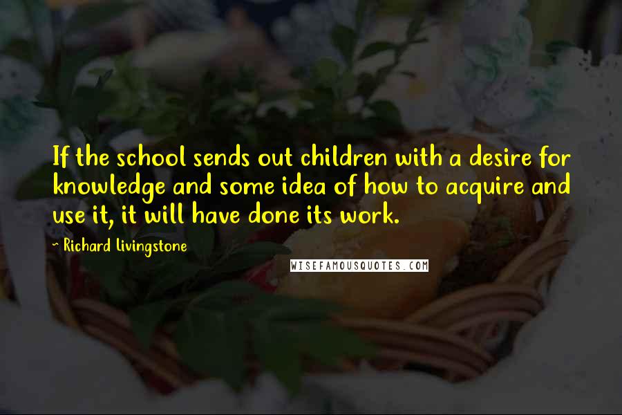 Richard Livingstone Quotes: If the school sends out children with a desire for knowledge and some idea of how to acquire and use it, it will have done its work.